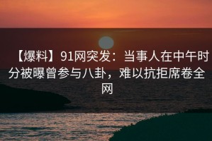 【爆料】91网突发：当事人在中午时分被曝曾参与八卦，难以抗拒席卷全网