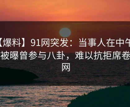 【爆料】91网突发：当事人在中午时分被曝曾参与八卦，难以抗拒席卷全网