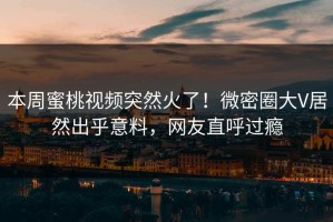 本周蜜桃视频突然火了！微密圈大V居然出乎意料，网友直呼过瘾