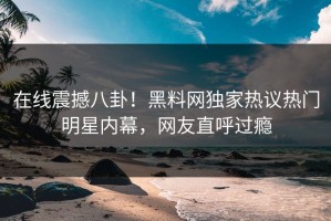 在线震撼八卦！黑料网独家热议热门明星内幕，网友直呼过瘾