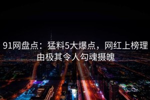 91网盘点：猛料5大爆点，网红上榜理由极其令人勾魂摄魄