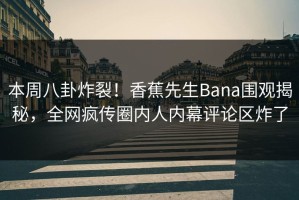 本周八卦炸裂！香蕉先生Bana围观揭秘，全网疯传圈内人内幕评论区炸了