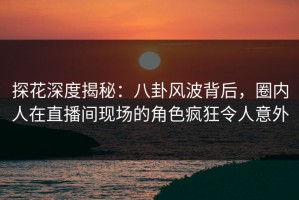 探花深度揭秘：八卦风波背后，圈内人在直播间现场的角色疯狂令人意外
