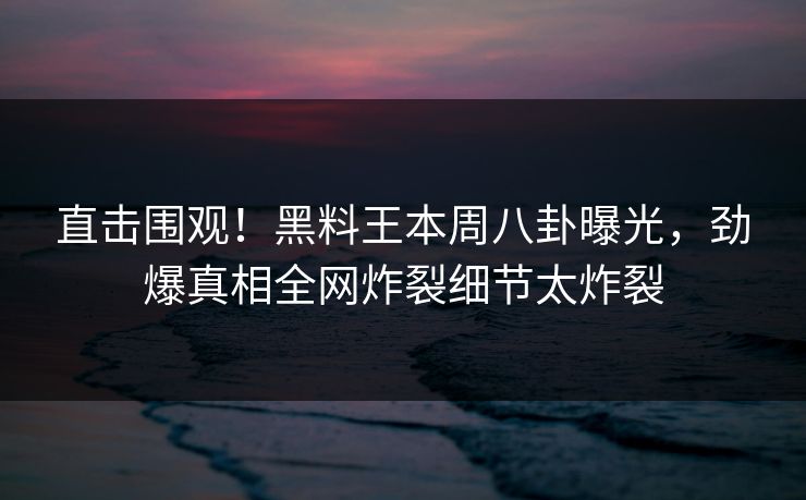 直击围观！黑料王本周八卦曝光，劲爆真相全网炸裂细节太炸裂