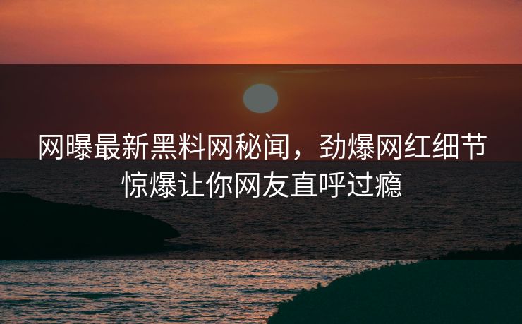 网曝最新黑料网秘闻，劲爆网红细节惊爆让你网友直呼过瘾