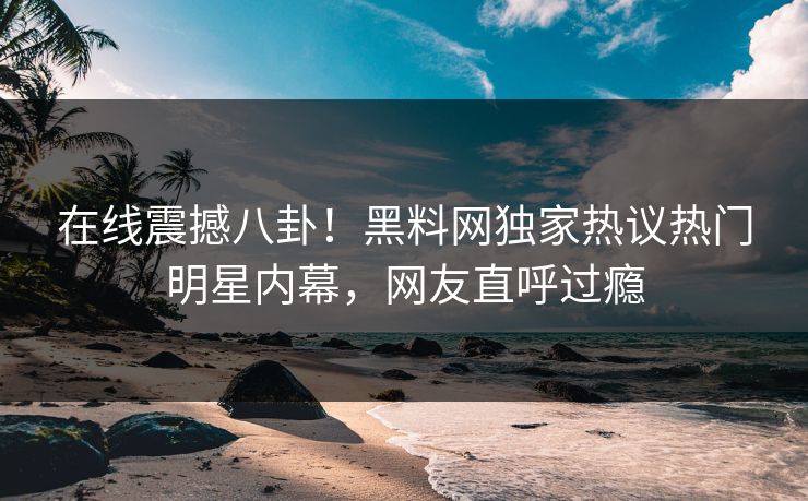 在线震撼八卦！黑料网独家热议热门明星内幕，网友直呼过瘾