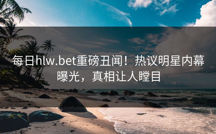 每日hlw.bet重磅丑闻！热议明星内幕曝光，真相让人瞠目