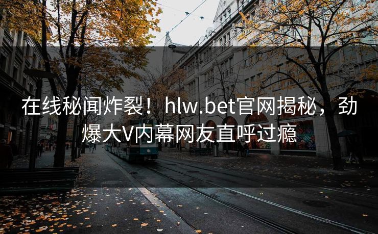 在线秘闻炸裂!hlw.bet官网揭秘,劲爆大V内幕网友直呼过瘾 在线秘闻炸裂!hlw.bet官网揭秘,劲爆大V内幕网友直呼过瘾