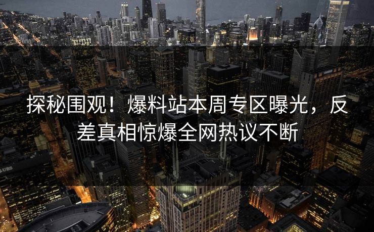 探秘围观!爆料站本周专区曝光,反差真相惊爆全网热议不断 探秘围观!爆料站本周专区曝光,反差真相惊爆全网热议不断