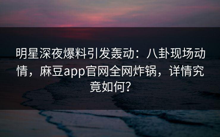 明星深夜爆料引发轰动：八卦现场动情，麻豆app官网全网炸锅，详情究竟如何？