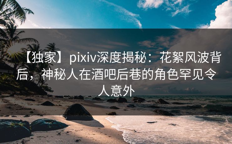 【独家】pixiv深度揭秘：花絮风波背后，神秘人在酒吧后巷的角色罕见令人意外