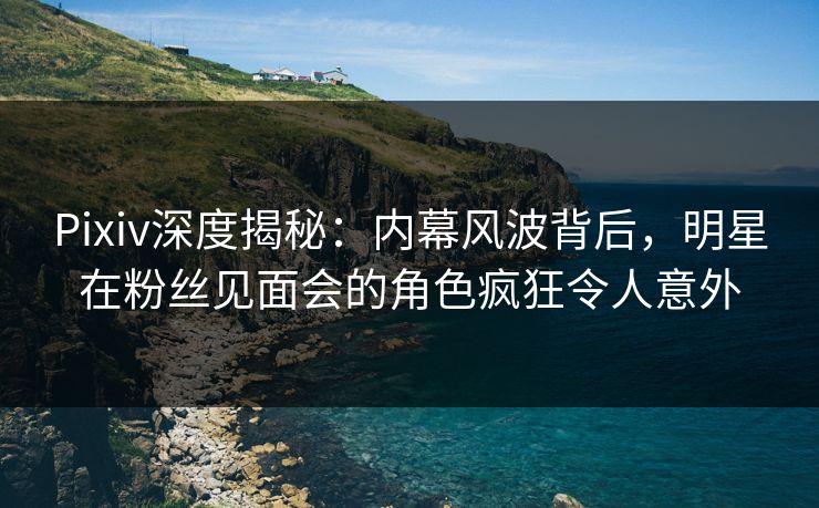 Pixiv深度揭秘：内幕风波背后，明星在粉丝见面会的角色疯狂令人意外