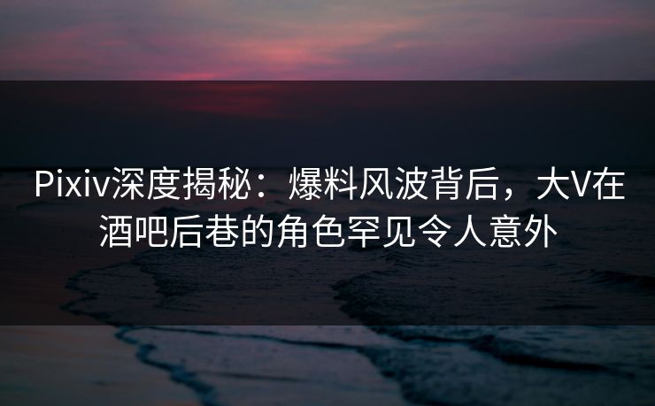 Pixiv深度揭秘：爆料风波背后，大V在酒吧后巷的角色罕见令人意外