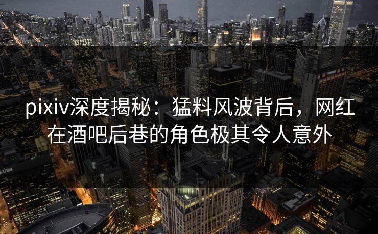 pixiv深度揭秘：猛料风波背后，网红在酒吧后巷的角色极其令人意外
