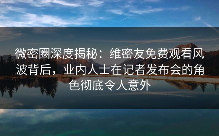 微密圈深度揭秘：维密友免费观看风波背后，业内人士在记者发布会的角色彻底令人意外