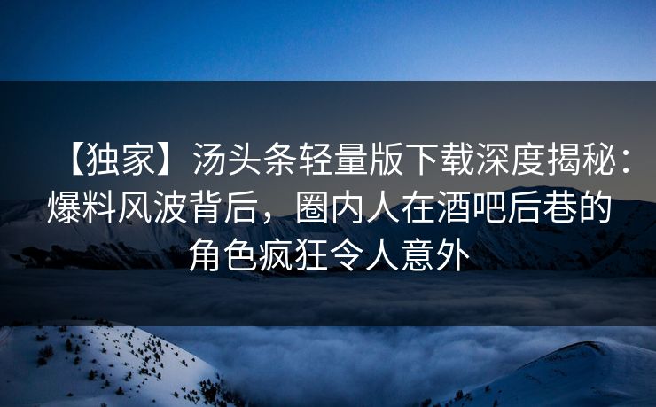 【独家】汤头条轻量版下载深度揭秘：爆料风波背后，圈内人在酒吧后巷的角色疯狂令人意外