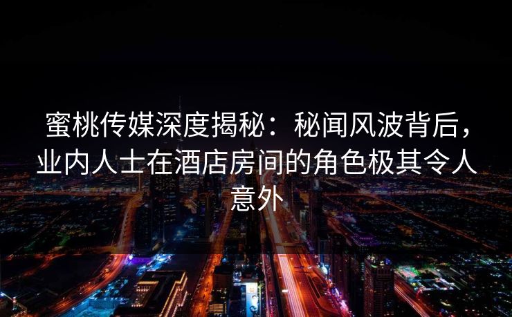蜜桃传媒深度揭秘：秘闻风波背后，业内人士在酒店房间的角色极其令人意外