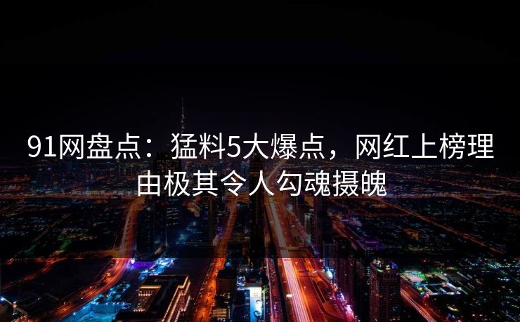 91网盘点：猛料5大爆点，网红上榜理由极其令人勾魂摄魄