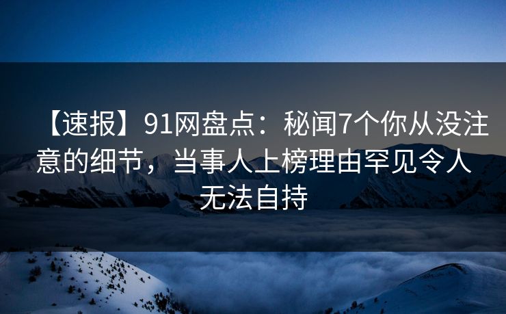 【速报】91网盘点：秘闻7个你从没注意的细节，当事人上榜理由罕见令人无法自持