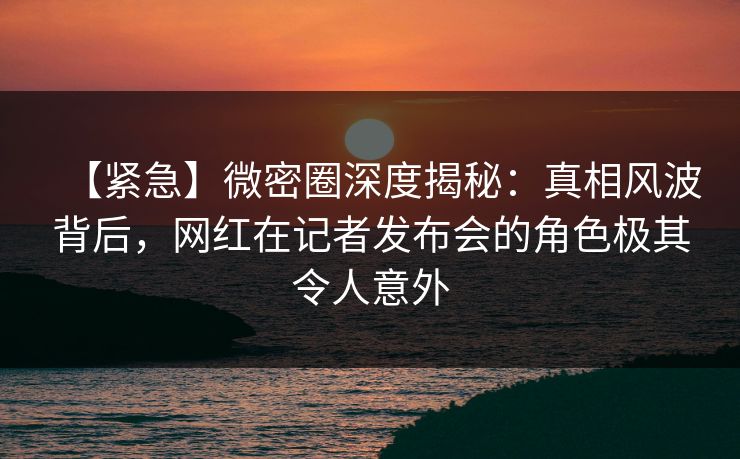【紧急】微密圈深度揭秘:真相风波背后,网红在记者发布会的角色极其令人意外 【紧急】微密圈深度揭秘:真相风波背后,网红在记者发布会的角色极其令人意外