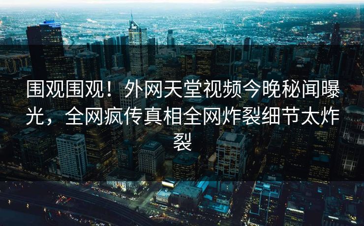 围观围观！外网天堂视频今晚秘闻曝光，全网疯传真相全网炸裂细节太炸裂