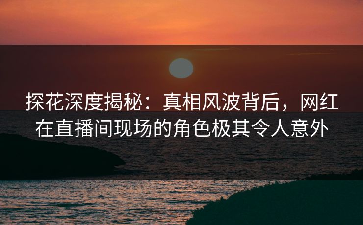 探花深度揭秘：真相风波背后，网红在直播间现场的角色极其令人意外