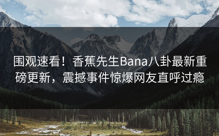 围观速看！香蕉先生Bana八卦最新重磅更新，震撼事件惊爆网友直呼过瘾