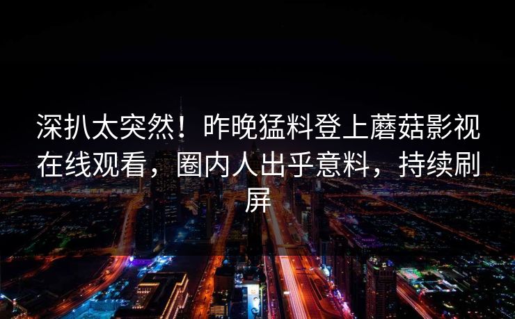 深扒太突然！昨晚猛料登上蘑菇影视在线观看，圈内人出乎意料，持续刷屏