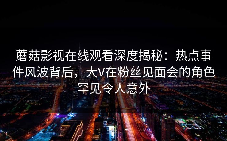 蘑菇影视在线观看深度揭秘：热点事件风波背后，大V在粉丝见面会的角色罕见令人意外