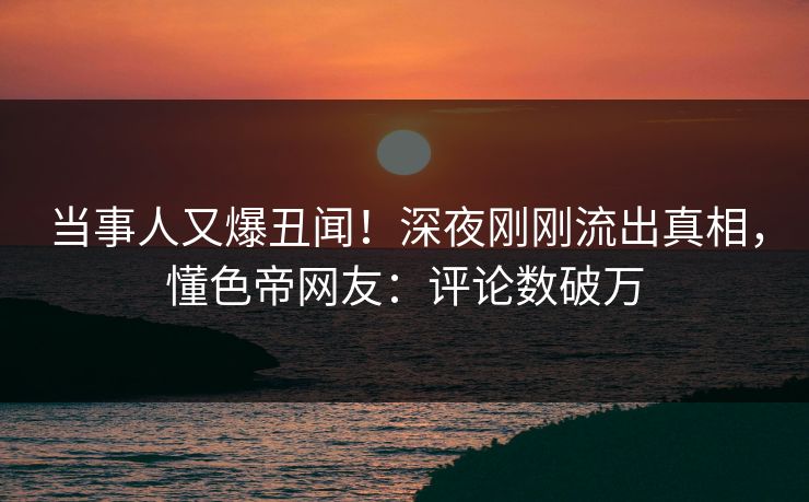当事人又爆丑闻！深夜刚刚流出真相，懂色帝网友：评论数破万