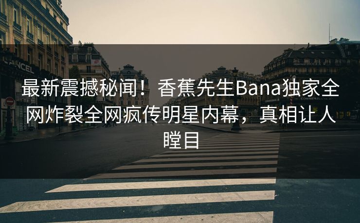 最新震撼秘闻！香蕉先生Bana独家全网炸裂全网疯传明星内幕，真相让人瞠目