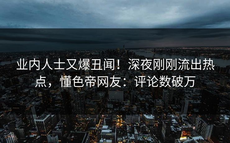 业内人士又爆丑闻！深夜刚刚流出热点，懂色帝网友：评论数破万