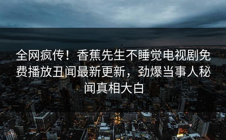 全网疯传!香蕉先生不睡觉电视剧免费播放丑闻最新更新,劲爆当事人秘闻真相大白 全网疯传!香蕉先生不睡觉电视剧免费播放丑闻最新更新,劲爆当事人秘闻真相大白