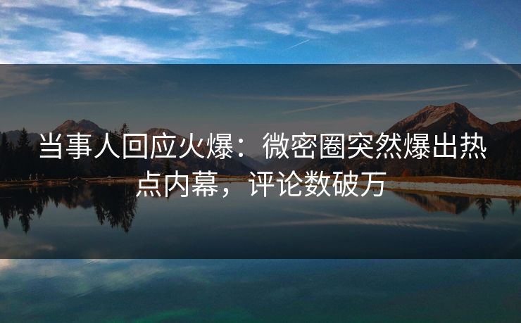 当事人回应火爆：微密圈突然爆出热点内幕，评论数破万