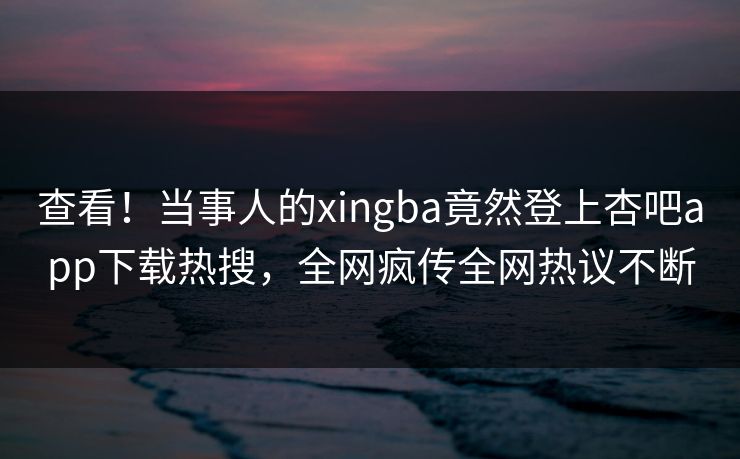 查看!当事人的xingba竟然登上杏吧app下载热搜,全网疯传全网热议不断 查看!当事人的xingba竟然登上杏吧app下载热搜,全网疯传全网热议不断