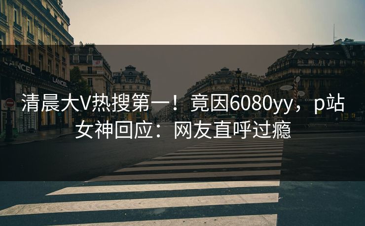 清晨大V热搜第一！竟因6080yy，p站女神回应：网友直呼过瘾