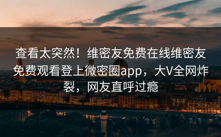 查看太突然！维密友免费在线维密友免费观看登上微密圈app，大V全网炸裂，网友直呼过瘾