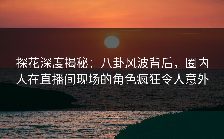 探花深度揭秘：八卦风波背后，圈内人在直播间现场的角色疯狂令人意外