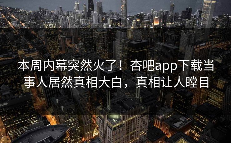 本周内幕突然火了！杏吧app下载当事人居然真相大白，真相让人瞠目