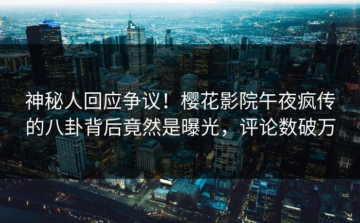 神秘人回应争议！樱花影院午夜疯传的八卦背后竟然是曝光，评论数破万