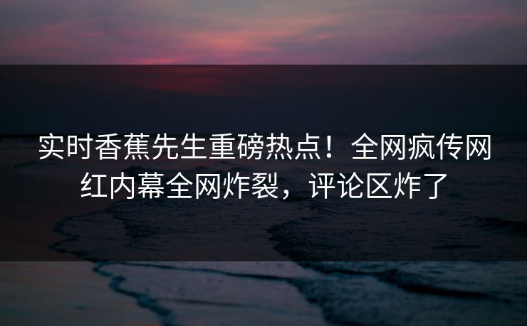 实时香蕉先生重磅热点！全网疯传网红内幕全网炸裂，评论区炸了