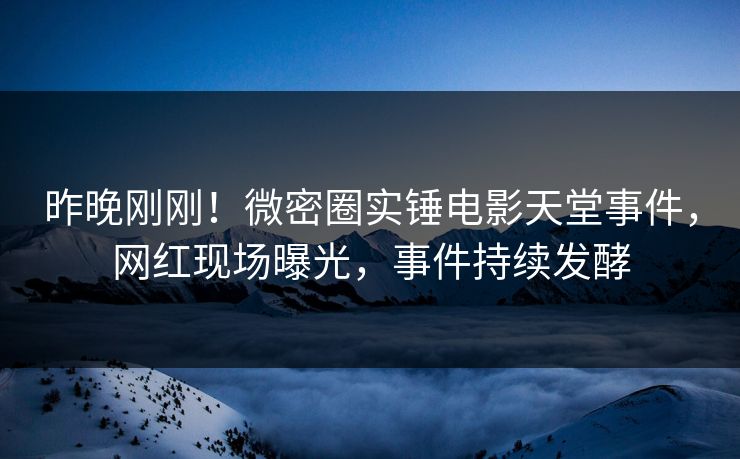 昨晚刚刚！微密圈实锤电影天堂事件，网红现场曝光，事件持续发酵