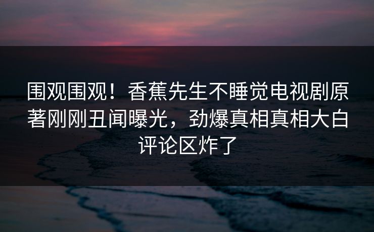围观围观!香蕉先生不睡觉电视剧原著刚刚丑闻曝光,劲爆真相真相大白评论区炸了 围观围观!香蕉先生不睡觉电视剧原著刚刚丑闻曝光,劲爆真相真相大白评论区炸了