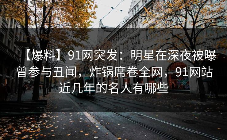 【爆料】91网突发:明星在深夜被曝曾参与丑闻,炸锅席卷全网,91网站近几年的名人有哪些 【爆料】91网突发:明星在深夜被曝曾参与丑闻,炸锅席卷全网,91网站近几年的名人有哪些