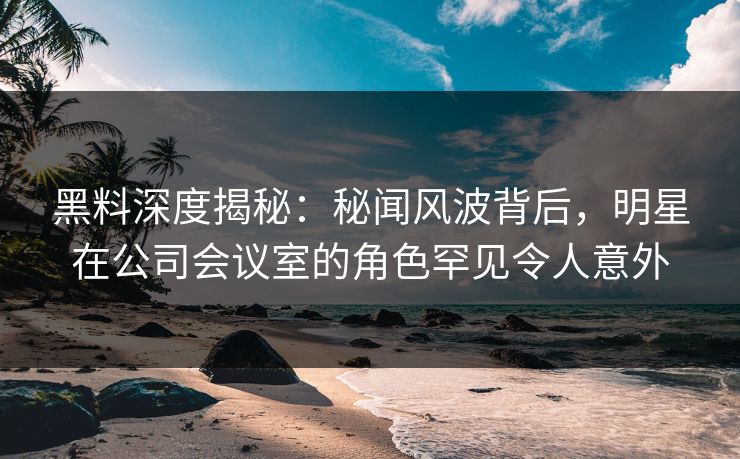黑料深度揭秘:秘闻风波背后,明星在公司会议室的角色罕见令人意外 黑料深度揭秘:秘闻风波背后,明星在公司会议室的角色罕见令人意外