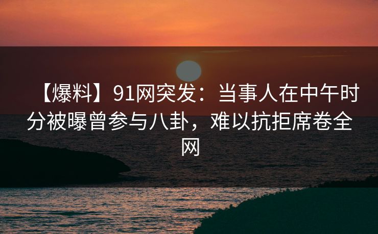 【爆料】91网突发:当事人在中午时分被曝曾参与八卦,难以抗拒席卷全网 【爆料】91网突发:当事人在中午时分被曝曾参与八卦,难以抗拒席卷全网
