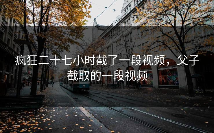 疯狂二十七小时截了一段视频,父子截取的一段视频 疯狂二十七小时截了一段视频,父子截取的一段视频