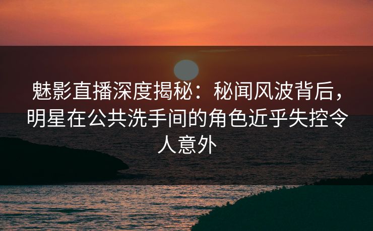 魅影直播深度揭秘：秘闻风波背后，明星在公共洗手间的角色近乎失控令人意外