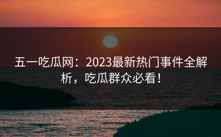 五一吃瓜网：2023最新热门事件全解析，吃瓜群众必看！