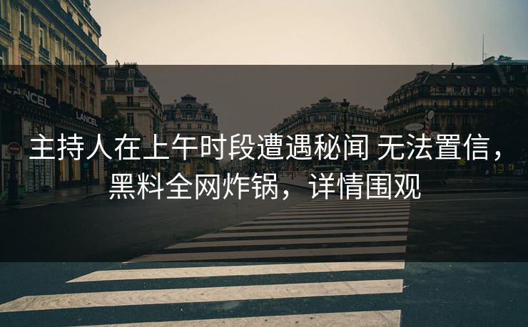主持人在上午时段遭遇秘闻 无法置信，黑料全网炸锅，详情围观